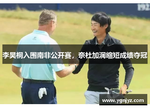 李昊桐入围南非公开赛，奈杜加洞缩短成绩夺冠